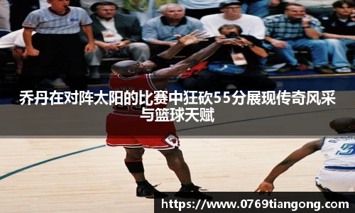 乔丹在对阵太阳的比赛中狂砍55分展现传奇风采与篮球天赋